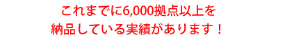 これまでに6,000拠点以上を納品している実績があります!
